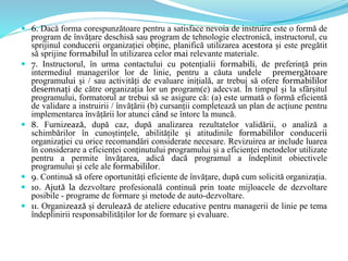  6. Dacă forma corespunzătoare pentru a satisface nevoia de instruire este o formă de
program de învățare deschisă sau program de tehnologie electronică, instructorul, cu
sprijinul conducerii organizației obține, planifică utilizarea acestora și este pregătit
să sprijine formabilul în utilizarea celor mai relevante materiale.
 7. Instructorul, în urma contactului cu potențialii formabili, de preferință prin
intermediul managerilor lor de linie, pentru a căuta undele premergătoare
programului și / sau activități de evaluare inițială, ar trebui să ofere formabililor
desemnați de către organizația lor un program(e) adecvat. În timpul și la sfârșitul
programului, formatorul ar trebui să se asigure că: (a) este urmată o formă eficientă
de validare a instruirii / învățării (b) cursanții completează un plan de acțiune pentru
implementarea învățării lor atunci când se întorc la muncă.
 8. Furnizează, după caz, după analizarea rezultatelor validării, o analiză a
schimbărilor în cunoștințele, abilitățile și atitudinile formabililor conducerii
organizației cu orice recomandări considerate necesare. Revizuirea ar include luarea
în considerare a eficienței conținutului programului și a eficienței metodelor utilizate
pentru a permite învățarea, adică dacă programul a îndeplinit obiectivele
programului și cele ale formabililor.
 9. Continuă să ofere oportunități eficiente de învățare, după cum solicită organizația.
 10. Ajută la dezvoltare profesională continuă prin toate mijloacele de dezvoltare
posibile - programe de formare și metode de auto-dezvoltare.
 11. Organizează și derulează de ateliere educative pentru managerii de linie pe tema
îndeplinirii responsabilităților lor de formare și evaluare.
 