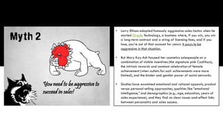 • Larry Ellison adopted famously aggressive sales tactics when he
started Oracle Technology, a business where, if you win, you win
a long-term contract and a string of licensing fees, and if you
lose, you’re out of that account for years. It pays to be
aggressive in that situation.
• But Mary Kay Ash focused her cosmetics salespeople on a
combination of visible incentives (the signature pink Cadillacs),
the intrinsic rewards and constant celebration of female
achievement (when outlets for such achievements were more
limited), and the kinder and gentler power of social networks.
• Studies have examined emotional and rational appeals, product
versus personal selling approaches, qualities like “emotional
intelligence,” and demographics (e.g., age, education, years of
sales experience), and they find no clear cause-and-effect links
between personality and sales success.
 