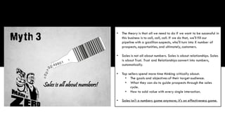 • The theory is that all we need to do if we want to be successful in
this business is to call, call, call. If we do that, we'll fill our
pipeline with a gazillion suspects, who'll turn into X number of
prospects, opportunities, and ultimately, customers.
• Sales is not all about numbers. Sales is about relationships. Sales
is about Trust. Trust and Relationships convert into numbers,
automatically.
• Top sellers spend more time thinking critically about:
• The goals and objectives of their target audience.
• What they can do to guide prospects through the sales
cycle.
• How to add value with every single interaction.
• Sales isn't a numbers game anymore; it's an effectiveness game.
 