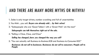 AND THERE ARE MANY MORE MYTHS OR MITHYA!
1. Sales is only target driven, number crunching and full of uncertainities
2. You think ...you sell. Buyers are already sold… by their selves!
3. “Salespeople who are ‘Good Talkers’ with a ‘Great Pitch’ win the most”
Salespeople can talk themselves right out of the sale.
4. “Selling is Close, Close, and Close”
Selling has changed...have you changed the way you sell?
5. “You can actually sell Business-to-Business B2B and Business-to-Consumer B2C”
Businesses do not sell to businesses. Businesses do not sell to consumers. People sell to
People
Subhendu Pattnaik
 