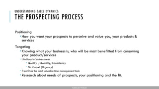 THE PROSPECTING PROCESS
Positioning
How you want your prospects to perceive and value you, your products &
services
Targeting
Knowing what your business is, who will be most benefitted from consuming
your product/services
 Lifeblood of sales career
 Quality , Quantity, Consistency
 Do it now! (Urgency)
 Treat it as the most valuable time management tool.
Research about needs of prospects, your positioning and the fit.
UNDERSTANDING SALES DYNAMICS:
Subhendu Pattnaik
 