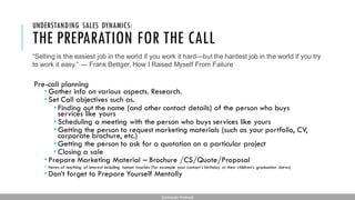 THE PREPARATION FOR THE CALL
Pre-call planning
 Gather info on various aspects. Research.
 Set Call objectives such as.
 Finding out the name (and other contact details) of the person who buys
services like yours
 Scheduling a meeting with the person who buys services like yours
 Getting the person to request marketing materials (such as your portfolio, CV,
corporate brochure, etc.)
 Getting the person to ask for a quotation on a particular project
 Closing a sale
 Prepare Marketing Material – Brochure /CS/Quote/Proposal
 Notes of anything of interest including human touches (for example your contact’s birthday or their children’s graduation dates)
 Don’t forget to Prepare Yourself Mentally
UNDERSTANDING SALES DYNAMICS:
Subhendu Pattnaik
“Selling is the easiest job in the world if you work it hard—but the hardest job in the world if you try
to work it easy.” ― Frank Bettger, How I Raised Myself From Failure
 