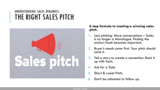 THE RIGHT SALES PITCH
6 step formula to creating a winning sales
pitch.
1. Less pitching. More conversations – Sales
is no longer a Monologue. Finding the
anchor/hook becomes important.
2. Buyer’s needs come first. Your pitch should
solve it.
3. Tell a story to create a connection. Back it
up with facts.
4. Ask for a Sale.
5. Short & sweet Pitch.
6. Don’t be ashamed to follow up.
UNDERSTANDING SALES DYNAMICS:
Subhendu Pattnaik
 