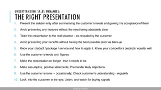 THE RIGHT PRESENTATION
1. Present the solution only after summarising the customer’s needs and gaining his acceptance of them
2. Avoid presenting any features without the need being absolutely clear
3. Tailor the presentation to the real situation - as revealed by the customer
4. Avoid presenting your benefits without having the best possible proof as back-up
5. Know your product / package / service and how to apply it. Know your competitors products’ equally well
6. Use the customer’s words and figures
7. Make the presentation no longer than it needs to be
8. Make assumptive, positive statements; Pre-handle likely objections
9. Use the customer’s name – occasionally; Check customer’s understanding - regularly
10. Look into the customer in the eye; Listen, and watch for buying signals
UNDERSTANDING SALES DYNAMICS:
Subhendu Pattnaik
 