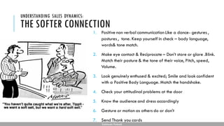 THE SOFTER CONNECTION
1. Positive non verbal communication Like a dance- gestures ,
postures , tone. Keep yourself in check – body language,
words& tone match.
2. Make eye contact & Reciprocate – Don’t stare or glare .Blink.
Match their posture & the tone of their voice, Pitch, speed,
Volume.
3. Look genuinely enthused & excited; Smile and look confident
with a Positive Body Language. Match the handshake.
4. Check your attitudinal problems at the door
5. Know the audience and dress accordingly
6. Gesture or motion as others do or don’t
7. Send Thank you cards
UNDERSTANDING SALES DYNAMICS:
Subhendu Pattnaik
 