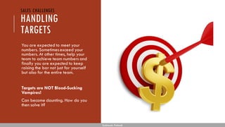 HANDLING
TARGETS
You are expected to meet your
numbers. Sometimesexceed your
numbers. At other times, help your
team to achieve team numbers and
finally you are expected to keep
raising the bar not just for yourself
but also for the entire team.
Targets are NOT Blood-Sucking
Vampires!
Can become daunting. How do you
then solve it?
Subhendu Pattnaik
SALES CHALLENGES
 