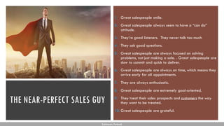 THE NEAR-PERFECT SALES GUY
1. Great salespeople smile.
2. Great salespeople always seem to have a “can do”
attitude.
3. They’re good listeners. They never talk too much
4. They ask good questions.
5. Great salespeople are always focused on solving
problems, not just making a sale. . Great salespeople are
slow to commit and quick to deliver.
6. Great salespeople are always on time, which means they
arrive early for all appointments.
7. They are always enthusiastic.
8. Great salespeople are extremely goal-oriented.
9. They treat their sales prospects and customers the way
they want to be treated.
10. Great salespeople are grateful.
Subhendu Pattnaik
 