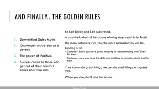 AND FINALLY.. THE GOLDEN RULES
Be Self Driven and Self Motivated.
In a nutshell, what all the above winning ways result in is: Trust!
The more customers trust you, the more successful you will be.
Building Trust
 Customers know you have great integrity in recommending what's best
for them
 Customers know you have the skills and abilities to provide what's best for
them
If we cannot do great things, we can do small things in a great
way.
When you lose, don’t lose the lesson.
Subhendu Pattnaik
1. Demystified Sales Myths
2. Challenges shape you as a
person.
3. The power of Positive.
4. Success comes to those who
get out of their comfort
zones and take risk.
 