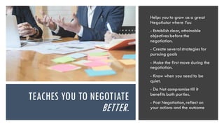 TEACHES YOU TO NEGOTIATE
BETTER.
Helps you to grow as a great
Negotiatorwhere You
- Establish clear, attainable
objectives before the
negotiation.
- Create several strategies for
pursuing goals
- Make the first move during the
negotiation.
- Know when you need to be
quiet.
- Do Not compromise till it
benefits both parties.
- Post Negotiation, reflect on
your actions and the outcome
 
