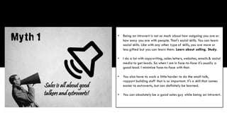 • Being an introvert is not so much about how outgoing you are or
how easy you are with people. That's social skills. You can learn
social skills. Like with any other type of skills, you are more or
less gifted but you can learn them. Learn about selling. Study.
• I do a lot with copywriting, sales letters, websites, emails & social
media to get leads. So when I am in face-to-face it's usually a
good lead. I minimize face-to-face with that.
• You also have to work a little harder to do the small talk,
rapport building stuff that is so important. It's a skill that comes
easier to extroverts, but can definitely be learned.
• You can absolutely be a good sales guy while being an introvert.
 