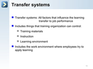 Transfer systems
 Transfer systems: All factors that influence the learning
transfer to job performance
 Includes things that training organization can control:
 Training materials
 Instruction
 Learning environment
 Includes the work environment where employees try to
apply learning
13
 