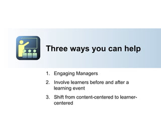 Three ways you can help
1. Engage Managers
2. Involve learners before and after a
learning event
3. Shift from content-centered to learner-
centered
 