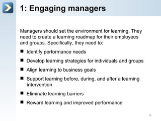 1: Engage managers
Managers should set the environment for learning. They
need to create a learning roadmap for their employees
and groups. Specifically, they need to:
 Identify performance needs
 Develop learning strategies for individuals and groups
 Align learning to business goals
 Support learning before, during, and after a learning
intervention
 Eliminate learning barriers
 Reward learning and improved performance
16
 