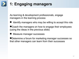 1: Engage managers
As learning & development professionals, engage
managers in the learning process
 Identify managers who may be willing to accept this role
 Coach the managers on how to engage their employees
(using the ideas in the previous slide)
 Measure manager successes
 Determine a forum for marketing manager successes so
that other managers can learn from their successes
17
 