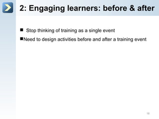 2: Engage learners: before & after
 Stop thinking of training as a single event
 Need to design activities before and after a training
event
18
 