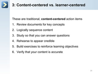 3: Content-centered vs. learner-centered
These are traditional, content-centered action items
1. Review documents for key concepts
2. Logically sequence content
3. Study so that you can answer questions
4. Rehearse to appear credible
5. Build exercises to reinforce learning objectives
6. Verify that your content is accurate
20
 