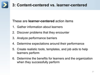These are learner-centered action items
1. Gather information about learners
2. Discover problems that they encounter
3. Analyze performance barriers
4. Determine expectations around their performance
5. Create realistic tools, templates, and job aids to help
learners perform
6. Determine the benefits for learners and the organization
when they successfully perform
3: Content-centered vs. learner-centered
21
 