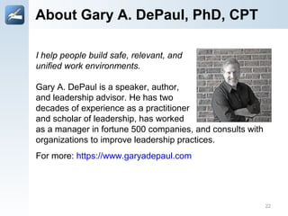 About Gary A. DePaul, PhD, CPT
I help people build safe, relevant, ​and
unified work environments.
Gary A. DePaul is a speaker, author,
and leadership advisor. He has two
decades of experience as a practitioner
and scholar of leadership, has worked
as a manager in fortune 500 companies, and consults with
organizations to improve leadership practices.
For more: https://www.garyadepaul.com
22
 