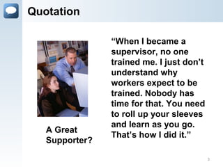 Quotation
“When I became a
supervisor, no one
trained me. I just don’t
understand why
workers expect to be
trained. Nobody has
time for that. You need
to roll up your sleeves
and learn as you go.
That’s how I did it.”
A Great
Supporter?
3
 