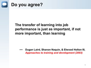 Do you agree?
— Dugan Laird, Shanon Naquin, & Elwood Holton III,
Approaches to training and development (2003)
The transfer of learning into job
performance is just as important, if not
more important, than learning
9
 