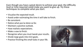 Even though you have a great desire to achieve your goal, the difficulty
level or time required could make you want to give up. Try these
techniques to complete what you start:
• Visualize the expected result.
• Avoid under-estimating the time it will take to finish.
• Be consistent.
• Notice what you’ve done so far.
• Maintain a positive outlook.
• Have realistic expectations.
• Make a vow to finish.
• Recognize when you must tweak your results.
• Divide large goals into mini-goals.
• Practice finishing the small tasks in your life.
 