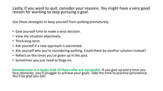 Lastly, if you want to quit, consider your reasons. You might have a very good
reason for wanting to stop pursuing a goal.
Use these strategies to keep yourself from quitting prematurely:
• Give yourself time to make a wise decision.
• View the situation objectively.
• Think long-term.
• Ask yourself if a new approach is warranted.
• Ask yourself why you’re considering quitting. Could there be another solution instead?
• Reflect on the times you’ve given up in the past.
• Sometimes you just need to forge on.
Perseverance is a major trait of those who are successful. If you give up every time you
face obstacles, you’ll struggle to achieve your goals. Take the time to practice persistence.
You’ll be glad you did!
 
