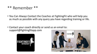 ** Remember **
• You Can Always Contact the Coaches at FightingFit who will help you
as much as possible with any query you have regarding training or life.
• Contact your coach directly or send us an email to:
support@fightingfitapp.com
 