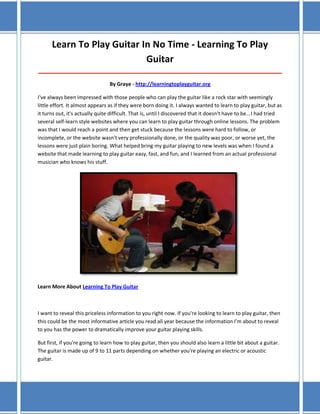 Learn To Play Guitar In No Time - Learning To Play
Guitar
_____________________________________________________________________________________
By Graye - http://learningtoplayguitar.org
I've always been impressed with those people who can play the guitar like a rock star with seemingly
little effort. It almost appears as if they were born doing it. I always wanted to learn to play guitar, but as
it turns out, it's actually quite difficult. That is, until I discovered that it doesn't have to be...I had tried
several self-learn style websites where you can learn to play guitar through online lessons. The problem
was that I would reach a point and then get stuck because the lessons were hard to follow, or
incomplete, or the website wasn't very professionally done, or the quality was poor, or worse yet, the
lessons were just plain boring. What helped bring my guitar playing to new levels was when I found a
website that made learning to play guitar easy, fast, and fun, and I learned from an actual professional
musician who knows his stuff.

Learn More About Learning To Play Guitar

I want to reveal this priceless information to you right now. If you're looking to learn to play guitar, then
this could be the most informative article you read all year because the information I'm about to reveal
to you has the power to dramatically improve your guitar playing skills.
But first, if you're going to learn how to play guitar, then you should also learn a little bit about a guitar.
The guitar is made up of 9 to 11 parts depending on whether you're playing an electric or acoustic
guitar.

 