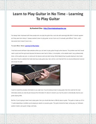 Learn to Play Guitar in No Time - Learning
To Play Guitar
____________________________________
By Rowland Clive - http://learningtoplayguitar.org
I've always been impressed with those people who can play the guitar like a rock star with seemingly little effort. It almost appears
as if they were born doing it. I always wanted to learn to play guitar, but as it turns out, it's actually quite difficult. That is, until I
discovered that it doesn't have to be...
To Learn More About Learning To Play Guitar
I had tried several self-learn style websites where you can learn to play guitar through online lessons. The problem was that I would
reach a point and then get stuck because the lessons were hard to follow, or incomplete, or the website wasn't very professionally
done, or the quality was poor, or worse yet, the lessons were just plain boring. What helped bring my guitar playing to new levels
was when I found a website that made learning to play guitar easy, fast, and fun, and I learned from an actual professional musician
who knows his stuff.
I want to reveal this priceless information to you right now. If you're looking to learn to play guitar, then this could be the most
informative article you read all year because the information I'm about to reveal to you has the power to dramatically improve your
guitar playing skills.
But first, if you're going to learn how to play guitar, then you should also learn a little bit about a guitar. The guitar is made up of 9 to
11 parts depending on whether you're playing an electric or acoustic guitar. The parts include the head, tuning peg, nut, fretboard,
position marker, pick guard, bridge, and body.
 
