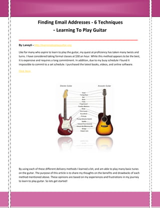 Finding Email Addresses - 6 Techniques
- Learning To Play Guitar
___________________________________________________________________________________
By Laneyli - http://learningtoplayguitar.org
Like for many who aspire to learn to play the guitar, my quest at proficiency has taken many twists and
turns. I have considered taking formal classes at $30 an hour. While this method appears to be the best,
it is expensive and requires a long commitment. In addition, due to my busy schedule I found it
impossible to commit to a set schedule. I purchased the latest books, videos, and online software.
Click Here
By using each of these different delivery methods I learned a bit, and am able to play many basic tunes
on the guitar. The purpose of this article is to share my thoughts on the benefits and drawbacks of each
method mentioned above. These opinions are based on my experiences and frustrations in my journey
to learn to play guitar. So lets get started!
 
