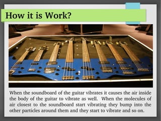 How it is Work?
When the soundboard of the guitar vibrates it causes the air inside 
the body of the guitar to vibrate as well.  When the molecules of 
air  closest  to the  soundboard start  vibrating  they  bump into the 
other particles around them and they start to vibrate and so on.
 