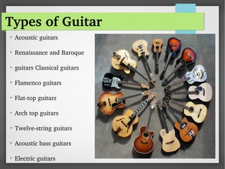 Types of Guitar

Acoustic guitars  

Renaissance and Baroque

guitars Classical guitars
  

Flamenco guitars
  

Flat­top guitars  

Arch top guitars
  

Twelve­string guitars  

Acoustic bass guitars  

Electric guitars 
 