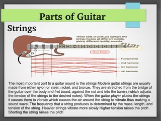 Parts of Guitar
Strings
The most important part to a guitar sound is the strings Modern guitar strings are usually
made from either nylon or steel, nickel, and bronze. They are stretched from the bridge of
the guitar over the body and fret board, against the nut and into the tuners (which adjusts
the tension of the strings to the desired notes). When the guitar player plucks the strings
it causes them to vibrate which causes the air around the string to vibrate thus making a
sound wave. The frequency that a string produces is determined by the mass, length, and
tension of the string. Heavier strings vibrate more slowly Higher tension raises the pitch
Shorting the string raises the pitch
 