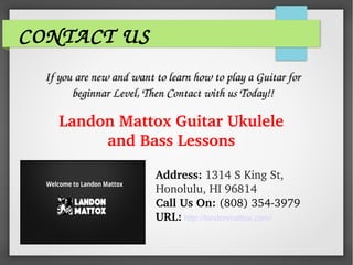 CONTACT US
If you are new and want to learn how to play a Guitar for If you are new and want to learn how to play a Guitar for 
beginnar Level, Then Contact with us Today!!beginnar Level, Then Contact with us Today!!
Landon Mattox Guitar Ukulele 
and Bass Lessons
Address: 1314 S King St, 
Honolulu, HI 96814
Call Us On: (808) 354­3979
URL: http://landonmattox.com/
 