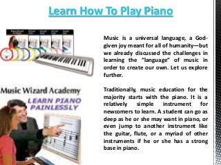 Learn How To Play Piano
Music is a universal language, a Godgiven joy meant for all of humanity—but
we already discussed the challenges in
learning the “language” of music in
order to create our own. Let us explore
further.
Traditionally, music education for the
majority starts with the piano. It is a
relatively
simple
instrument
for
newcomers to learn. A student can go as
deep as he or she may want in piano, or
even jump to another instrument like
the guitar, flute, or a myriad of other
instruments if he or she has a strong
base in piano.

 