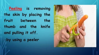 Peeling is removing
the skin by placing the
fruit between the
thumb and the knife
and pulling it off.
-by using a peeler
 