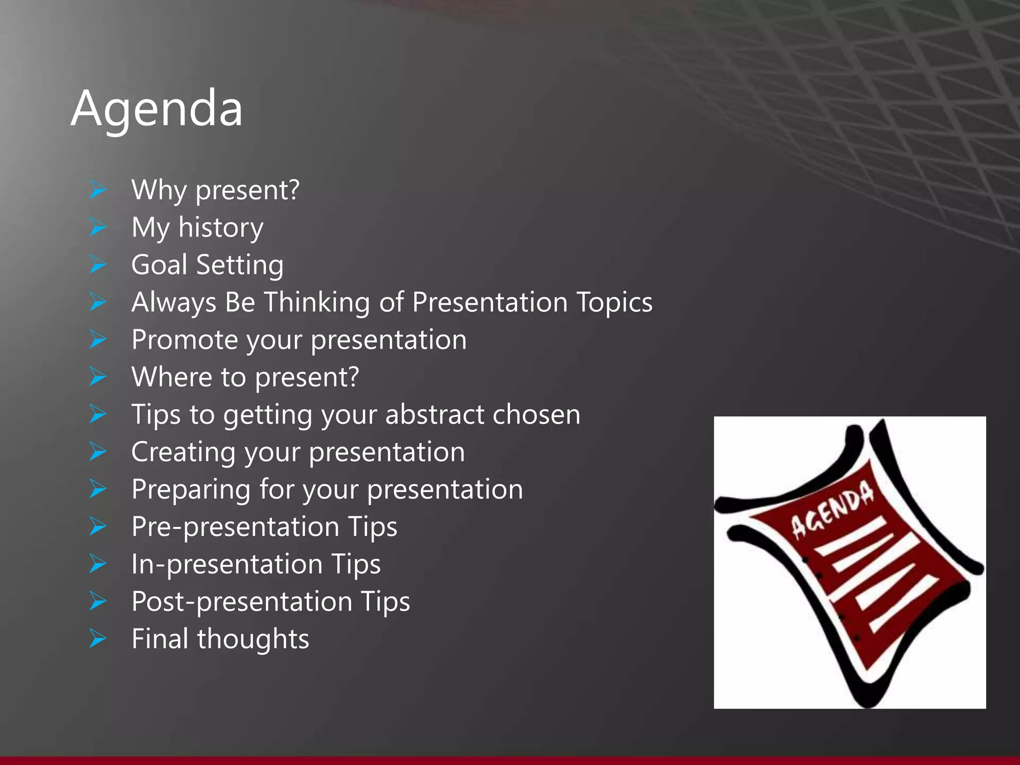Agenda
 Why present?
 My history
 Goal Setting
 Always Be Thinking of Presentation Topics
 Promote your presentation
 Where to present?
 Tips to getting your abstract chosen
 Creating your presentation
 Preparing for your presentation
 Pre-presentation Tips
 In-presentation Tips
 Post-presentation Tips
 Final thoughts
 