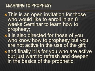 LEARNING TO PROPHESY

 This   is an open invitation for those
  who would like to enroll in an 8
  weeks Seminar to learn how to
  prophesy;
 it is also directed for those of you
  who know how to prophesy but you
  are not active in the use of the gift;
 and finally it is for you who are active
  but just want to refresh and deepen
  in the basics of the prophetic.
 