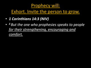 Prophecy will:
   Exhort. Invite the person to grow.
• 1 Corinthians 14:3 (NIV)
• 3 But the one who prophesies speaks to people
  for their strengthening, encouraging and
  comfort.
 