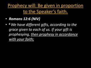 Prophecy will: Be given in proportion
       to the Speaker’s faith.
• Romans 12:6 (NIV)
• 6 We have different gifts, according to the
  grace given to each of us. If your gift is
  prophesying, then prophesy in accordance
  with your faith;
 