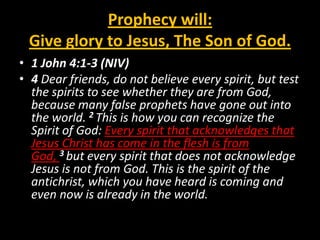 Prophecy will:
 Give glory to Jesus, The Son of God.
• 1 John 4:1-3 (NIV)
• 4 Dear friends, do not believe every spirit, but test
  the spirits to see whether they are from God,
  because many false prophets have gone out into
  the world. 2 This is how you can recognize the
  Spirit of God: Every spirit that acknowledges that
  Jesus Christ has come in the flesh is from
  God, 3 but every spirit that does not acknowledge
  Jesus is not from God. This is the spirit of the
  antichrist, which you have heard is coming and
  even now is already in the world.
 