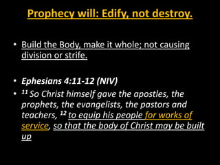 Prophecy will: Edify, not destroy.

• Build the Body, make it whole; not causing
  division or strife.

• Ephesians 4:11-12 (NIV)
• 11 So Christ himself gave the apostles, the
  prophets, the evangelists, the pastors and
  teachers, 12 to equip his people for works of
  service, so that the body of Christ may be built
  up
 