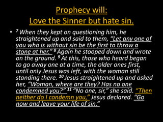 Prophecy will:
        Love the Sinner but hate sin.
•   7 When  they kept on questioning him, he
    straightened up and said to them, “Let any one of
    you who is without sin be the first to throw a
    stone at her.” 8 Again he stooped down and wrote
    on the ground. 9 At this, those who heard began
    to go away one at a time, the older ones first,
    until only Jesus was left, with the woman still
    standing there. 10 Jesus straightened up and asked
    her, “Woman, where are they? Has no one
    condemned you?” 11 “No one, sir,” she said. “Then
    neither do I condemn you,” Jesus declared. “Go
    now and leave your life of sin.”
 