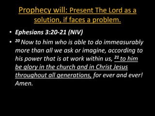 Prophecy will: Present The Lord as a
        solution, if faces a problem.
• Ephesians 3:20-21 (NIV)
• 20 Now to him who is able to do immeasurably
  more than all we ask or imagine, according to
  his power that is at work within us, 21 to him
  be glory in the church and in Christ Jesus
  throughout all generations, for ever and ever!
  Amen.
 