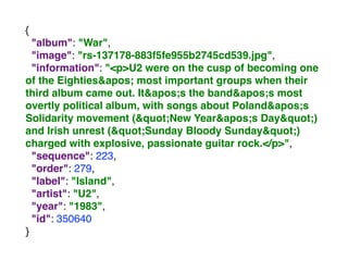 {
"album": "War",
"image": "rs-137178-883f5fe955b2745cd539.jpg",
"information": "<p>U2 were on the cusp of becoming one
of the Eighties' most important groups when their
third album came out. It's the band's most
overtly political album, with songs about Poland's
Solidarity movement ("New Year's Day")
and Irish unrest ("Sunday Bloody Sunday")
charged with explosive, passionate guitar rock.</p>",
"sequence": 223,
"order": 279,
"label": "Island",
"artist": "U2",
"year": "1983",
"id": 350640
}
 