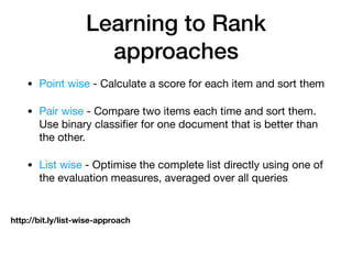 Learning to Rank
approaches
• Point wise - Calculate a score for each item and sort them

• Pair wise - Compare two items each time and sort them.
Use binary classiﬁer for one document that is better than
the other.

• List wise - Optimise the complete list directly using one of
the evaluation measures, averaged over all queries
http://bit.ly/list-wise-approach
 