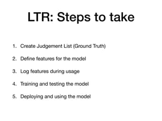 LTR: Steps to take
1. Create Judgement List (Ground Truth)

2. Deﬁne features for the model

3. Log features during usage

4. Training and testing the model

5. Deploying and using the model
 