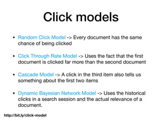 Click models
• Random Click Model -> Every document has the same
chance of being clicked

• Click Through Rate Model -> Uses the fact that the ﬁrst
document is clicked far more than the second document

• Cascade Model -> A click in the third item also tells us
something about the ﬁrst two items

• Dynamic Bayesian Network Model -> Uses the historical
clicks in a search session and the actual relevance of a
document.
http://bit.ly/click-model
 