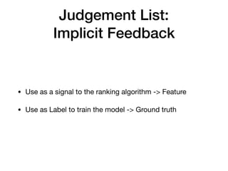 Judgement List:
Implicit Feedback
• Use as a signal to the ranking algorithm -> Feature

• Use as Label to train the model -> Ground truth
 