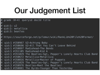 Our Judgement List
# grade (0-4) queryid docId title
#
# qid:1: u2
# qid:2: metallica
# qid:3: beatles
#
# https://sourceforge.net/p/lemur/wiki/RankLib%20File%20Format/
#
4 qid:1 #350967 U2-Achtung Baby
4 qid:1 #350696 U2-All That You Can't Leave Behind
1 qid:1 #350897 Radiohead-The Bends
1 qid:1 #351105 Radiohead-Kid A
1 qid:1 #351029 The Beatles-Sgt. Pepper's Lonely Hearts Club Band
4 qid:2 #350672 Metallica-Metallica
4 qid:2 #350816 Metallica-Master of Puppets
0 qid:2 #351029 The Beatles-Sgt. Pepper's Lonely Hearts Club Band
4 qid:3 #350976 Beatles-Meet the Beatles!
1 qid:3 #350881 The Byrds-Younger Than Yesterday
 